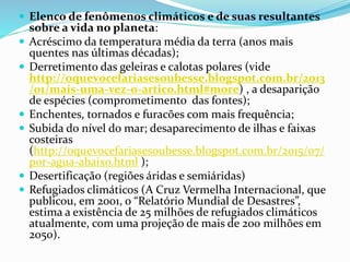  Elenco de fenômenos climáticos e de suas resultantes
sobre a vida no planeta:
 Acréscimo da temperatura média da terra (anos mais
quentes nas últimas décadas);
 Derretimento das geleiras e calotas polares (vide
http://oquevocefariasesoubesse.blogspot.com.br/2013
/01/mais-uma-vez-o-artico.html#more) , a desaparição
de espécies (comprometimento das fontes);
 Enchentes, tornados e furacões com mais frequência;
 Subida do nível do mar; desaparecimento de ilhas e faixas
costeiras
(http://oquevocefariasesoubesse.blogspot.com.br/2015/07/
por-agua-abaixo.html );
 Desertificação (regiões áridas e semiáridas)
 Refugiados climáticos (A Cruz Vermelha Internacional, que
publicou, em 2001, o “Relatório Mundial de Desastres”,
estima a existência de 25 milhões de refugiados climáticos
atualmente, com uma projeção de mais de 200 milhões em
2050).
 