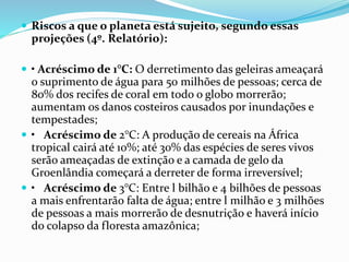  Riscos a que o planeta está sujeito, segundo essas
projeções (4º. Relatório):
 • Acréscimo de 1°C: O derretimento das geleiras ameaçará
o suprimento de água para 50 milhões de pessoas; cerca de
80% dos recifes de coral em todo o globo morrerão;
aumentam os danos costeiros causados por inundações e
tempestades;
 • Acréscimo de 2°C: A produção de cereais na África
tropical cairá até 10%; até 30% das espécies de seres vivos
serão ameaçadas de extinção e a camada de gelo da
Groenlândia começará a derreter de forma irreversível;
 • Acréscimo de 3°C: Entre l bilhão e 4 bilhões de pessoas
a mais enfrentarão falta de água; entre l milhão e 3 milhões
de pessoas a mais morrerão de desnutrição e haverá início
do colapso da floresta amazônica;
 