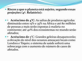  Riscos a que o planeta está sujeito, segundo essas
projeções (4º. Relatório):
 • Acréscimo de 4°C: As safras de produtos agrícolas
diminuirão entre 15% e 35% na África e até 80 milhões
de pessoas a mais serão expostas à malária no
continente; até 40% dos ecossistemas no mundo serão
afetados;
 • Acréscimo de 5°C: Grandes geleiras desaparecerão;
a elevação do nível dos oceanos ameaçará locais como
Londres e Tóquio; o sistema de saúde sofrerá uma
sobrecarga com o aumento do número de casos de
afetados.
 
