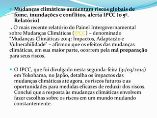  Mudanças climáticas aumentam riscos globais de
fome, inundações e conflitos, alerta IPCC (o 5º.
Relatório)
. O mais recente relatório do Painel Intergovernamental
sobre Mudanças Climáticas (IPCC) – denominado
“Mudanças Climáticas 2014: Impactos, Adaptação e
Vulnerabilidade” – afirmou que os efeitos das mudanças
climáticas, em sua maior parte, ocorrem pela má preparação
para seus riscos.
 O IPCC, que foi divulgado nesta segunda-feira (31/03/2014)
em Yokohama, no Japão, detalha os impactos das
mudanças climáticas até agora, os riscos futuros e as
oportunidades para medidas eficazes de reduzir dos riscos.
Conclui que a resposta às mudanças climáticas envolvem
fazer escolhas sobre os riscos em um mundo mudando
constantemente.
 