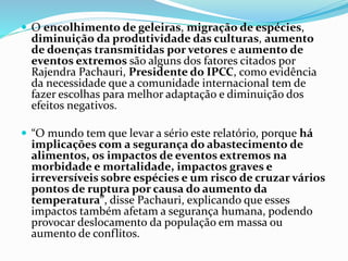  O encolhimento de geleiras, migração de espécies,
diminuição da produtividade das culturas, aumento
de doenças transmitidas por vetores e aumento de
eventos extremos são alguns dos fatores citados por
Rajendra Pachauri, Presidente do IPCC, como evidência
da necessidade que a comunidade internacional tem de
fazer escolhas para melhor adaptação e diminuição dos
efeitos negativos.
 “O mundo tem que levar a sério este relatório, porque há
implicações com a segurança do abastecimento de
alimentos, os impactos de eventos extremos na
morbidade e mortalidade, impactos graves e
irreversíveis sobre espécies e um risco de cruzar vários
pontos de ruptura por causa do aumento da
temperatura”, disse Pachauri, explicando que esses
impactos também afetam a segurança humana, podendo
provocar deslocamento da população em massa ou
aumento de conflitos.
 