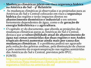  Mudanças climáticas põem em risco segurança hídrica
na América do Sul – 5º Relatório
 As mudanças climáticas já observadas e as projetadas para as
Américas do Sul e Central colocarão em risco a segurança
hídrica das regiões e terão impactos diretos no
abastecimento doméstico e industrial e em setores
fortemente dependentes de água, como o de geração de
energia hidrelétrica e a agricultura.
 O capítulo 27 do documento, que aborda as projeções das
mudanças climáticas paras as Américas do Sul e Central,
destaca que a vulnerabilidade atual de abastecimento de
água nas zonas semiáridas das duas regiões e nos Andes
tropicais deverá aumentar ainda mais por causa das
mudanças climáticas. E o problema poderá ser agravado
pela redução das geleiras andinas, pela diminuição de chuvas
e pelo aumento da evapotranspiração nas regiões semiáridas
das Américas do Sul e Central, previstos pelo IPCC.
 FONTE:
http://www.portaldomeioambiente.org.br/noticias/mudanca
s-climaticas/8359-mudancas-climaticas-poem-em-risco-
seguranca-hidrica-na-america-do-sul
 