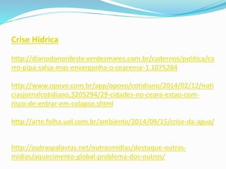 Crise Hídrica
http://diariodonordeste.verdesmares.com.br/cadernos/politica/ca
rro-pipa-salva-mas-envergonha-o-cearense-1.1075284
http://www.opovo.com.br/app/opovo/cotidiano/2014/02/12/noti
ciasjornalcotidiano,3205294/29-cidades-no-ceara-estao-com-
risco-de-entrar-em-colapso.shtml
http://arte.folha.uol.com.br/ambiente/2014/09/15/crise-da-agua/
http://outraspalavras.net/outrasmidias/destaque-outras-
midias/aquecimento-global-problema-dos-outros/
 