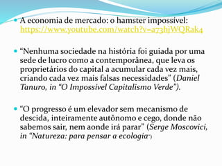 A economia de mercado: o hamster impossível:
https://www.youtube.com/watch?v=a73hjWQRak4
 “Nenhuma sociedade na história foi guiada por uma
sede de lucro como a contemporânea, que leva os
proprietários do capital a acumular cada vez mais,
criando cada vez mais falsas necessidades” (Daniel
Tanuro, in “O Impossível Capitalismo Verde”).
 “O progresso é um elevador sem mecanismo de
descida, inteiramente autônomo e cego, donde não
sabemos sair, nem aonde irá parar” (Serge Moscovici,
in “Natureza: para pensar a ecologia”)
 