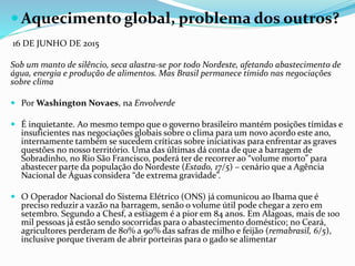  Aquecimento global, problema dos outros?
16 DE JUNHO DE 2015
Sob um manto de silêncio, seca alastra-se por todo Nordeste, afetando abastecimento de
água, energia e produção de alimentos. Mas Brasil permanece tímido nas negociações
sobre clima
 Por Washington Novaes, na Envolverde
 É inquietante. Ao mesmo tempo que o governo brasileiro mantém posições tímidas e
insuficientes nas negociações globais sobre o clima para um novo acordo este ano,
internamente também se sucedem críticas sobre iniciativas para enfrentar as graves
questões no nosso território. Uma das últimas dá conta de que a barragem de
Sobradinho, no Rio São Francisco, poderá ter de recorrer ao “volume morto” para
abastecer parte da população do Nordeste (Estado, 17/5) – cenário que a Agência
Nacional de Águas considera “de extrema gravidade”.
 O Operador Nacional do Sistema Elétrico (ONS) já comunicou ao Ibama que é
preciso reduzir a vazão na barragem, senão o volume útil pode chegar a zero em
setembro. Segundo a Chesf, a estiagem é a pior em 84 anos. Em Alagoas, mais de 100
mil pessoas já estão sendo socorridas para o abastecimento doméstico; no Ceará,
agricultores perderam de 80% a 90% das safras de milho e feijão (remabrasil, 6/5),
inclusive porque tiveram de abrir porteiras para o gado se alimentar
 