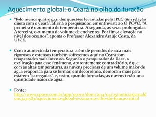 Aquecimento global: o Ceará no olho do furacão
 “Pelo menos quatro grandes questões levantadas pelo IPCC têm relação
direta com o Ceará”, afirma o pesquisador, em entrevista ao O POVO. “A
primeira é o aumento de temperatura. A segunda, as secas prolongadas.
A terceira, o aumento do volume de enchentes. Por fim, a elevação no
nível dos oceanos”, aponta o Professor Alexandre Araújo Costa, da
UECE.
 Com o aumento da temperatura, além de períodos de seca mais
rigorosos e extensos também sofreremos aqui no Ceará com
tempestades mais intensas. Segundo o pesquisador da Uece, a
explicação para esse fenômeno, aparentemente contraditório, é que
com as altas temperaturas, as nuvens precisam de um volume maior de
água evaporada para se formar, em decorrência, demoram mais para
estarem “carregadas”, e, assim, quando formadas, as nuvens terão uma
quantidade maior de água.
 Fonte:
http://www.opovo.com.br/app/opovo/dom/2014/04/05/noticiasjornald
om,3231583/aquecimento-global-o-ceara-no-olho-do-furacao.shtml
 