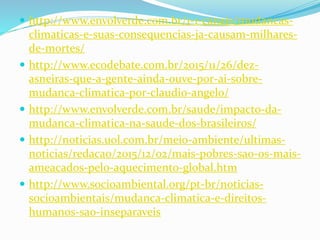  http://www.envolverde.com.br/1-1-canais/mudancas-
climaticas-e-suas-consequencias-ja-causam-milhares-
de-mortes/
 http://www.ecodebate.com.br/2015/11/26/dez-
asneiras-que-a-gente-ainda-ouve-por-ai-sobre-
mudanca-climatica-por-claudio-angelo/
 http://www.envolverde.com.br/saude/impacto-da-
mudanca-climatica-na-saude-dos-brasileiros/
 http://noticias.uol.com.br/meio-ambiente/ultimas-
noticias/redacao/2015/12/02/mais-pobres-sao-os-mais-
ameacados-pelo-aquecimento-global.htm
 http://www.socioambiental.org/pt-br/noticias-
socioambientais/mudanca-climatica-e-direitos-
humanos-sao-inseparaveis
 