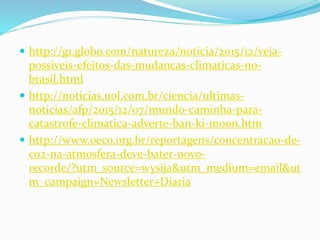  http://g1.globo.com/natureza/noticia/2015/12/veja-
possiveis-efeitos-das-mudancas-climaticas-no-
brasil.html
 http://noticias.uol.com.br/ciencia/ultimas-
noticias/afp/2015/12/07/mundo-caminha-para-
catastrofe-climatica-adverte-ban-ki-moon.htm
 http://www.oeco.org.br/reportagens/concentracao-de-
co2-na-atmosfera-deve-bater-novo-
recorde/?utm_source=wysija&utm_medium=email&ut
m_campaign=Newsletter+Diaria
 