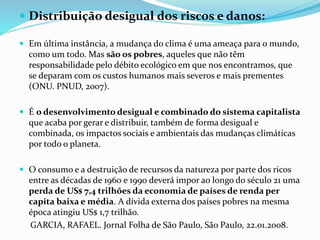  Distribuição desigual dos riscos e danos:
 Em última instância, a mudança do clima é uma ameaça para o mundo,
como um todo. Mas são os pobres, aqueles que não têm
responsabilidade pelo débito ecológico em que nos encontramos, que
se deparam com os custos humanos mais severos e mais prementes
(ONU. PNUD, 2007).
 É o desenvolvimento desigual e combinado do sistema capitalista
que acaba por gerar e distribuir, também de forma desigual e
combinada, os impactos sociais e ambientais das mudanças climáticas
por todo o planeta.
 O consumo e a destruição de recursos da natureza por parte dos ricos
entre as décadas de 1960 e 1990 deverá impor ao longo do século 21 uma
perda de US$ 7,4 trilhões da economia de países de renda per
capita baixa e média. A dívida externa dos países pobres na mesma
época atingiu US$ 1,7 trilhão.
GARCIA, RAFAEL. Jornal Folha de São Paulo, São Paulo, 22.01.2008.
 