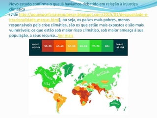 Novo estudo confirma o que já havíamos debatido em relação à injustiça
climática
(vide http://oquevocefariasesoubesse.blogspot.com/2015/01/desigualdade-e-
irracionalidade-marcas.html), ou seja, os países mais pobres, menos
responsáveis pela crise climática, são os que estão mais expostos e são mais
vulneráveis; os que estão sob maior risco climático, sob maior ameaça à sua
população, a seus recurso...Ver mais
 