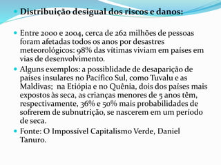  Distribuição desigual dos riscos e danos:
 Entre 2000 e 2004, cerca de 262 milhões de pessoas
foram afetadas todos os anos por desastres
meteorológicos: 98% das vítimas viviam em países em
vias de desenvolvimento.
 Alguns exemplos: a possiblidade de desaparição de
países insulares no Pacífico Sul, como Tuvalu e as
Maldivas; na Etiópia e no Quênia, dois dos países mais
expostos às seca, as crianças menores de 5 anos têm,
respectivamente, 36% e 50% mais probabilidades de
sofrerem de subnutrição, se nascerem em um período
de seca.
 Fonte: O Impossível Capitalismo Verde, Daniel
Tanuro.
 