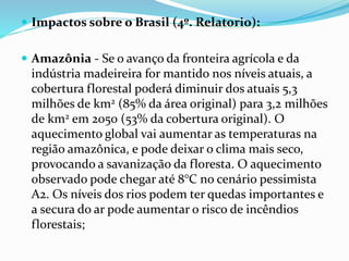  Impactos sobre o Brasil (4º. Relatorio):
 Amazônia - Se o avanço da fronteira agrícola e da
indústria madeireira for mantido nos níveis atuais, a
cobertura florestal poderá diminuir dos atuais 5,3
milhões de km2 (85% da área original) para 3,2 milhões
de km2 em 2050 (53% da cobertura original). O
aquecimento global vai aumentar as temperaturas na
região amazônica, e pode deixar o clima mais seco,
provocando a savanização da floresta. O aquecimento
observado pode chegar até 8°C no cenário pessimista
A2. Os níveis dos rios podem ter quedas importantes e
a secura do ar pode aumentar o risco de incêndios
florestais;
 