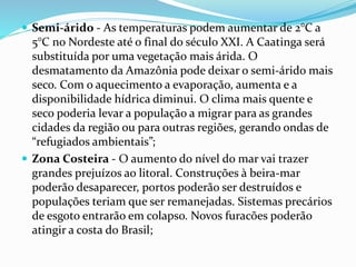  Semi-árido - As temperaturas podem aumentar de 2°C a
5°C no Nordeste até o final do século XXI. A Caatinga será
substituída por uma vegetação mais árida. O
desmatamento da Amazônia pode deixar o semi-árido mais
seco. Com o aquecimento a evaporação, aumenta e a
disponibilidade hídrica diminui. O clima mais quente e
seco poderia levar a população a migrar para as grandes
cidades da região ou para outras regiões, gerando ondas de
“refugiados ambientais”;
 Zona Costeira - O aumento do nível do mar vai trazer
grandes prejuízos ao litoral. Construções à beira-mar
poderão desaparecer, portos poderão ser destruídos e
populações teriam que ser remanejadas. Sistemas precários
de esgoto entrarão em colapso. Novos furacões poderão
atingir a costa do Brasil;
 