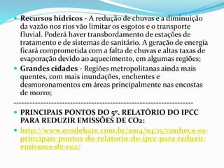  Recursos hídricos - A redução de chuvas e a diminuição
da vazão nos rios vão limitar os esgotos e o transporte
fluvial. Poderá haver transbordamento de estações de
tratamento e de sistemas de sanitário. A geração de energia
ficará comprometida com a falta de chuvas e altas taxas de
evaporação devido ao aquecimento, em algumas regiões;
 Grandes cidades - Regiões metropolitanas ainda mais
quentes, com mais inundações, enchentes e
desmoronamentos em áreas principalmente nas encostas
de morro;
-------------------------------------------------------------------
 PRINCIPAIS PONTOS DO 5º. RELATÓRIO DO IPCC
PARA REDUZIR EMISSÕES DE CO2:
 http://www.ecodebate.com.br/2014/04/15/conheca-os-
principais-pontos-do-relatorio-do-ipcc-para-reduzir-
emissoes-de-co2/
 