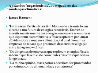  A ação dos “negacionistas”, ou negadores das
mudanças climáticas:
 James Hansen:
 “Interesses Particulares têm bloqueado a transição em
direção a um futuro de energias renováveis. Em vez de
investir massivamente em energias renováveis as empresas
que exploram os combustíveis fósseis optaram por lançar
dúvidas sobre a mudança climática, tal qual fizeram as
empresas de tabaco que procuram desacreditar a ligação
entre tabagismo e câncer.
 “Os dirigentes de empresas que exploram energias fósseis
sabem o que fazem e são conscientes das conseqüências a
longo prazo.
 “Na minha opinião, esses patrões deveriam ser processados
por crimes contra a humanidade e a natureza”.
 