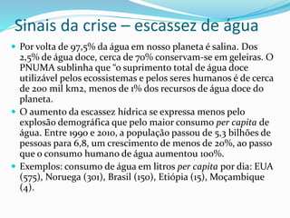 Sinais da crise – escassez de água
 Por volta de 97,5% da água em nosso planeta é salina. Dos
2,5% de água doce, cerca de 70% conservam-se em geleiras. O
PNUMA sublinha que “o suprimento total de água doce
utilizável pelos ecossistemas e pelos seres humanos é de cerca
de 200 mil km2, menos de 1% dos recursos de água doce do
planeta.
 O aumento da escassez hídrica se expressa menos pelo
explosão demográfica que pelo maior consumo per capita de
água. Entre 1990 e 2010, a população passou de 5,3 bilhões de
pessoas para 6,8, um crescimento de menos de 20%, ao passo
que o consumo humano de água aumentou 100%.
 Exemplos: consumo de água em litros per capita por dia: EUA
(575), Noruega (301), Brasil (150), Etiópia (15), Moçambique
(4).
 