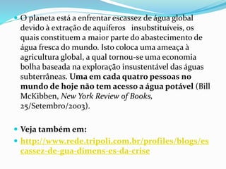  O planeta está a enfrentar escassez de água global
devido à extração de aquíferos insubstituíveis, os
quais constituem a maior parte do abastecimento de
água fresca do mundo. Isto coloca uma ameaça à
agricultura global, a qual tornou-se uma economia
bolha baseada na exploração insustentável das águas
subterrâneas. Uma em cada quatro pessoas no
mundo de hoje não tem acesso a água potável (Bill
McKibben, New York Review of Books,
25/Setembro/2003).
 Veja também em:
 http://www.rede.tripoli.com.br/profiles/blogs/es
cassez-de-gua-dimens-es-da-crise
 
