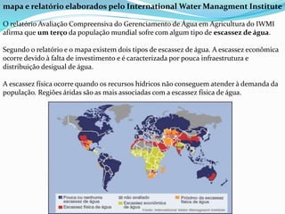 mapa e relatório elaborados pelo International Water Managment Institute
O relatório Avaliação Compreensiva do Gerenciamento de Água em Agricultura do IWMI
afirma que um terço da população mundial sofre com algum tipo de escassez de água.
Segundo o relatório e o mapa existem dois tipos de escassez de água. A escassez econômica
ocorre devido à falta de investimento e é caracterizada por pouca infraestrutura e
distribuição desigual de água.
A escassez física ocorre quando os recursos hídricos não conseguem atender à demanda da
população. Regiões áridas são as mais associadas com a escassez física de água.
 