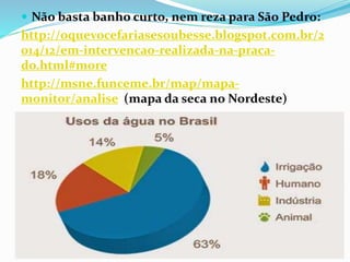  Não basta banho curto, nem reza para São Pedro:
http://oquevocefariasesoubesse.blogspot.com.br/2
014/12/em-intervencao-realizada-na-praca-
do.html#more
http://msne.funceme.br/map/mapa-
monitor/analise (mapa da seca no Nordeste)
 
