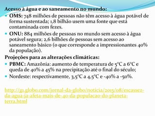Acesso à água e ao saneamento no mundo:
 OMS: 748 milhões de pessoas não têm acesso à água potável de
forma sustentada; 1,8 bilhão usem uma fonte que está
contaminada com fezes.
 ONU: 884 milhões de pessoas no mundo sem acesso à água
potável segura; 2,6 bilhões de pessoas sem acesso ao
saneamento básico (o que corresponde a impressionantes 40%
da população).
Projeções para as alterações climáticas:
 PBMC: Amazônia: aumento de temperatura de 5°C a 6°C e
queda de 40% a 45% na precipitação até o final do século;
 Nordeste: respectivamente, 3,5°C a 4,5°C e -40% a -50%.
http://g1.globo.com/jornal-da-globo/noticia/2015/08/escassez-
da-agua-ja-afeta-mais-de-40-da-populacao-do-planeta-
terra.html
 
