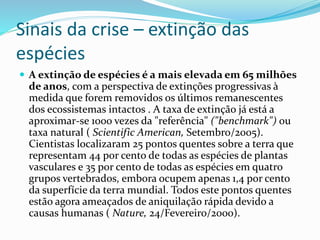 Sinais da crise – extinção das
espécies
 A extinção de espécies é a mais elevada em 65 milhões
de anos, com a perspectiva de extinções progressivas à
medida que forem removidos os últimos remanescentes
dos ecossistemas intactos . A taxa de extinção já está a
aproximar-se 1000 vezes da "referência" ("benchmark") ou
taxa natural ( Scientific American, Setembro/2005).
Cientistas localizaram 25 pontos quentes sobre a terra que
representam 44 por cento de todas as espécies de plantas
vasculares e 35 por cento de todas as espécies em quatro
grupos vertebrados, embora ocupem apenas 1,4 por cento
da superfície da terra mundial. Todos este pontos quentes
estão agora ameaçados de aniquilação rápida devido a
causas humanas ( Nature, 24/Fevereiro/2000).
 