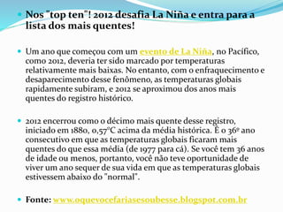  Nos "top ten"! 2012 desafia La Niña e entra para a
lista dos mais quentes!
 Um ano que começou com um evento de La Niña, no Pacífico,
como 2012, deveria ter sido marcado por temperaturas
relativamente mais baixas. No entanto, com o enfraquecimento e
desaparecimento desse fenômeno, as temperaturas globais
rapidamente subiram, e 2012 se aproximou dos anos mais
quentes do registro histórico.
 2012 encerrou como o décimo mais quente desse registro,
iniciado em 1880, 0,57°C acima da média histórica. É o 36º ano
consecutivo em que as temperaturas globais ficaram mais
quentes do que essa média (de 1977 para cá). Se você tem 36 anos
de idade ou menos, portanto, você não teve oportunidade de
viver um ano sequer de sua vida em que as temperaturas globais
estivessem abaixo do "normal".
 Fonte: www.oquevocefariasesoubesse.blogspot.com.br
 