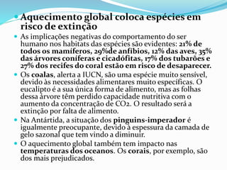 Aquecimento global coloca espécies em
risco de extinção
 As implicações negativas do comportamento do ser
humano nos habitats das espécies são evidentes: 21% de
todos os mamíferos, 29%de anfíbios, 12% das aves, 35%
das árvores coníferas e cicadófitas, 17% dos tubarões e
27% dos recifes do coral estão em risco de desaparecer.
 Os coalas, alerta a IUCN, são uma espécie muito sensível,
devido às necessidades alimentares muito específicas. O
eucalipto é a sua única forma de alimento, mas as folhas
dessa árvore têm perdido capacidade nutritiva com o
aumento da concentração de CO2. O resultado será a
extinção por falta de alimento.
 Na Antártida, a situação dos pinguins-imperador é
igualmente preocupante, devido à espessura da camada de
gelo sazonal que tem vindo a diminuir.
 O aquecimento global também tem impacto nas
temperaturas dos oceanos. Os corais, por exemplo, são
dos mais prejudicados.
 