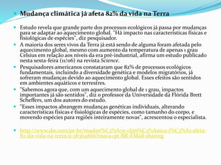  Mudança climática já afeta 82% da vida na Terra
 Estudo revela que grande parte dos processos ecológicos já passa por mudanças
para se adaptar ao aquecimento global. "Há impacto nas características físicas e
fisiológicas de espécies", diz pesquisador.
 A maioria dos seres vivos da Terra já está sendo de alguma foram afetada pelo
aquecimento global, mesmo com aumento da temperatura de apenas 1 grau
Celsius em relação aos níveis da era pré-industrial, afirma um estudo publicado
nesta sexta-feira (11/06) na revista Science.
 Pesquisadores americanos constataram que 82% de processos ecológicos
fundamentais, incluindo a diversidade genética e modelos migratórios, já
sofreram mudanças devido ao aquecimento global. Esses efeitos são sentidos
em ambientes aquáticos e terrestres.
 "Sabemos agora que, com um aquecimento global de 1 grau, impactos
importantes já são sentidos", diz o professor da Universidade da Flórida Brett
Scheffers, um dos autores do estudo.
 "Esses impactos abrangem mudanças genéticas individuais, alterando
características físicas e fisiológicas de espécies, como tamanho do corpo, e
movendo espécies para regiões inteiramente novas", acrescentou o especialista.
 http://www.dw.com/pt-br/mudan%C3%A7a-clim%C3%A1tica-j%C3%A1-afeta-
82-da-vida-na-terra/a-36364866?maca=pt-BR-EMail-sharing
 