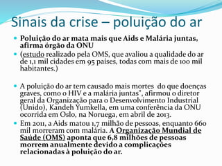 Sinais da crise – poluição do ar
 Poluição do ar mata mais que Aids e Malária juntas,
afirma órgão da ONU
 (estudo realizado pela OMS, que avaliou a qualidade do ar
de 1,1 mil cidades em 95 países, todas com mais de 100 mil
habitantes.)
 A poluição do ar tem causado mais mortes do que doenças
graves, como o HIV e a malária juntas", afirmou o diretor
geral da Organização para o Desenvolvimento Industrial
(Unido), Kandeh Yumkella, em uma conferência da ONU
ocorrida em Oslo, na Noruega, em abril de 2013.
 Em 2011, a Aids matou 1,7 milhão de pessoas, enquanto 660
mil morreram com malária. A Organização Mundial de
Saúde (OMS) aponta que 6,8 milhões de pessoas
morrem anualmente devido a complicações
relacionadas à poluição do ar.
 