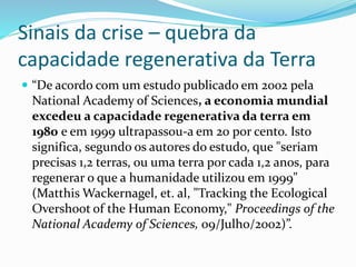 Sinais da crise – quebra da
capacidade regenerativa da Terra
 “De acordo com um estudo publicado em 2002 pela
National Academy of Sciences, a economia mundial
excedeu a capacidade regenerativa da terra em
1980 e em 1999 ultrapassou-a em 20 por cento. Isto
significa, segundo os autores do estudo, que "seriam
precisas 1,2 terras, ou uma terra por cada 1,2 anos, para
regenerar o que a humanidade utilizou em 1999"
(Matthis Wackernagel, et. al, "Tracking the Ecological
Overshoot of the Human Economy," Proceedings of the
National Academy of Sciences, 09/Julho/2002)”.
 