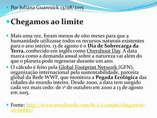  Por Juliana Guarexick 13/08/2015
Chegamos ao limite
 Mais uma vez, foram menos de oito meses para que a
humanidade utilizasse todos os recursos naturais existentes
para o ano inteiro. 13 de agosto é o Dia de Sobrecarga da
Terra, conhecido em inglês como Overshoot Day. A data
marca como a demanda anual sobre a natureza vai além do
que o planeta pode regenerar durante um ano.
 O cálculo é feito pela Global Footprint Network (GFN),
organização internacional pela sustentabilidade, parceira
global da Rede WWF, que monitora a Pegada Ecológica das
cidades do mundo inteiro. Desde 2000, a data tem surgido
cada vez mais cedo: de 1º de outubro em 2000 a 13 de agosto
em 2015.
 Fonte: http://www.envolverde.com.br/1-1-canais/chegamos-
ao-limite/
 