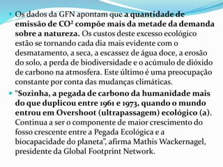  Os dados da GFN apontam que a quantidade de
emissão de CO² compõe mais da metade da demanda
sobre a natureza. Os custos deste excesso ecológico
estão se tornando cada dia mais evidente com o
desmatamento, a seca, a escassez de água doce, a erosão
do solo, a perda de biodiversidade e o acúmulo de dióxido
de carbono na atmosfera. Este último é uma preocupação
constante por conta das mudanças climáticas.
 “Sozinha, a pegada de carbono da humanidade mais
do que duplicou entre 1961 e 1973, quando o mundo
entrou em Overshoot (ultrapassagem) ecológico (a).
Continua a ser o componente de maior crescimento do
fosso crescente entre a Pegada Ecológica e a
biocapacidade do planeta”, afirma Mathis Wackernagel,
presidente da Global Footprint Network.
 
