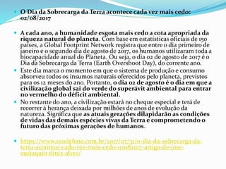  O Dia da Sobrecarga da Terra acontece cada vez mais cedo:
02/08/2017
 A cada ano, a humanidade esgota mais cedo a cota apropriada da
riqueza natural do planeta. Com base em estatísticas oficiais de 150
países, a Global Footprint Network registra que entre o dia primeiro de
janeiro e o segundo dia de agosto de 2017, os humanos utilizaram toda a
biocapacidade anual do Planeta. Ou seja, o dia 02 de agosto de 2017 é o
Dia da Sobrecarga da Terra (Earth Overshoot Day), do corrente ano.
 Este dia marca o momento em que o sistema de produção e consumo
absorveu todos os insumos naturais oferecidos pelo planeta, previstos
para os 12 meses do ano. Portanto, o dia 02 de agosto é o dia em que a
civilização global sai do verde do superávit ambiental para entrar
no vermelho do déficit ambiental.
 No restante do ano, a civilização estará no cheque especial e terá de
recorrer à herança deixada por milhões de anos de evolução da
natureza. Significa que as atuais gerações dilapidarão as condições
de vidas das demais espécies vivas da Terra e comprometendo o
futuro das próximas gerações de humanos.
 https://www.ecodebate.com.br/2017/07/31/o-dia-da-sobrecarga-da-
terra-acontece-cada-vez-mais-cedo-02082017-artigo-de-jose-
eustaquio-diniz-alves/
 