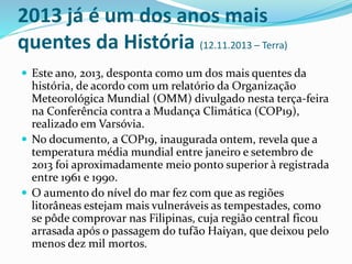 2013 já é um dos anos mais
quentes da História (12.11.2013 – Terra)
 Este ano, 2013, desponta como um dos mais quentes da
história, de acordo com um relatório da Organização
Meteorológica Mundial (OMM) divulgado nesta terça-feira
na Conferência contra a Mudança Climática (COP19),
realizado em Varsóvia.
 No documento, a COP19, inaugurada ontem, revela que a
temperatura média mundial entre janeiro e setembro de
2013 foi aproximadamente meio ponto superior à registrada
entre 1961 e 1990.
 O aumento do nível do mar fez com que as regiões
litorâneas estejam mais vulneráveis as tempestades, como
se pôde comprovar nas Filipinas, cuja região central ficou
arrasada após o passagem do tufão Haiyan, que deixou pelo
menos dez mil mortos.
 