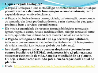  O que é Pegada Ecológica?
 A Pegada Ecológica é uma metodologia de contabilidade ambiental que
permite avaliar a demanda humana por recursos naturais, com a
capacidade regenerativa do planeta.
 A Pegada Ecológica de uma pessoa, cidade, país ou região corresponde
ao tamanho das áreas produtivas de terra e mar necessárias para gerar
produtos, bens e serviços que utilizamos.
 Ela mede a quantidade de recursos naturais biológicos renováveis
(grãos, vegetais, carne, peixes, madeira e fibra, energia renovável entre
outros) que estamos utilizando para manter o nosso estilo de vida.
 A Pegada Ecológica do Brasil é de 2,9 hectares por habitante,
indicando que o consumo médio do cidadão brasileiro é bem próximo
da média mundial (2,7 hectares globais por habitante).
 Isso significa que se todas as pessoas do planeta consumissem
como o brasileiro (A MÉDIA), seria necessário 1,6 planeta para
sustentar esse estilo de vida. A média mundial é de 1,5 planeta.
Ou seja, estamos consumindo 50% além da capacidade anual do
planeta.
 Fonte: http://www.envolverde.com.br/1-1-canais/chegamos-ao-limite/
 