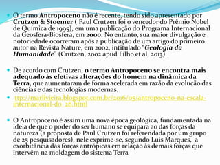  O termo Antropoceno não é recente, tendo sido apresentado por
Crutzen & Stoemer ( Paul Crutzen foi o vencedor do Prêmio Nobel
de Química de 1995), em uma publicação do Programa Internacional
da Geosfera-Biosfera, em 2000. No entanto, sua maior divulgação e
notoriedade ocorreram após a publicação de um artigo do primeiro
autor na Revista Nature, em 2002, intitulado “Geologia da
Humanidade” (Crutzen, 2002 apud Filho et al, 2013).
 De acordo com Crutzen, o termo Antropoceno se encontra mais
adequado às efetivas alterações do homem na dinâmica da
Terra, que aumentaram de forma acelerada em razão da evolução das
ciências e das tecnologias modernas.
 ttp://marlivieira.blogspot.com.br/2016/05/antropoceno-na-escala-
internacional-do_28.html
 O Antropoceno é assim uma nova época geológica, fundamentada na
ideia de que o poder do ser humano se equipara ao das forças da
natureza (a proposta de Paul Crutzen foi referendada por um grupo
de 25 pesquisadores), nele exprime-se, segundo Luis Marques, a
exorbitância das forças antrópicas em relação às demais forças que
intervêm na moldagem do sistema Terra
 