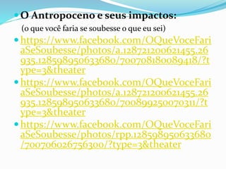 O Antropoceno e seus impactos:
(o que você faria se soubesse o que eu sei)
https://www.facebook.com/OQueVoceFari
aSeSoubesse/photos/a.128721200621455.26
935.128598950633680/700708180089418/?t
ype=3&theater
https://www.facebook.com/OQueVoceFari
aSeSoubesse/photos/a.128721200621455.26
935.128598950633680/700899250070311/?t
ype=3&theater
https://www.facebook.com/OQueVoceFari
aSeSoubesse/photos/rpp.128598950633680
/700706026756300/?type=3&theater
 