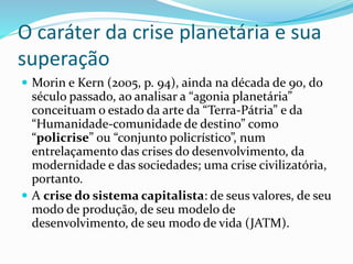 O caráter da crise planetária e sua
superação
 Morin e Kern (2005, p. 94), ainda na década de 90, do
século passado, ao analisar a “agonia planetária”
conceituam o estado da arte da “Terra-Pátria” e da
“Humanidade-comunidade de destino” como
“policrise” ou “conjunto policrístico”, num
entrelaçamento das crises do desenvolvimento, da
modernidade e das sociedades; uma crise civilizatória,
portanto.
 A crise do sistema capitalista: de seus valores, de seu
modo de produção, de seu modelo de
desenvolvimento, de seu modo de vida (JATM).
 