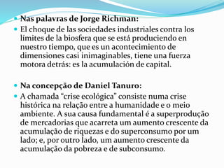  Nas palavras de Jorge Richman:
 El choque de las sociedades industriales contra los
límites de la biosfera que se está produciendo en
nuestro tiempo, que es un acontecimiento de
dimensiones casi inimaginables, tiene una fuerza
motora detrás: es la acumulación de capital.
 Na concepção de Daniel Tanuro:
 A chamada “crise ecológica” consiste numa crise
histórica na relação entre a humanidade e o meio
ambiente. A sua causa fundamental é a superprodução
de mercadorias que acarreta um aumento crescente da
acumulação de riquezas e do superconsumo por um
lado; e, por outro lado, um aumento crescente da
acumulação da pobreza e de subconsumo.
 