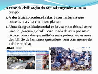 A crise da civilização do capital engendra a um só
tempo:
1. A destruição acelerada das bases naturais que
sustentam a vida em nosso planeta
2, Uma desigualdade social cada vez mais abissal entre
uma “oligarquia global”- cuja renda de seus 500 mais
ricos supera a dos 416 milhões mais pobres – e os mais
de 1 bilhão de humanos que sobrevivem com menos de
1 dólar por dia;
2. A destruição acelerada das bases naturais que
sustentam a vida em nosso planeta.
 