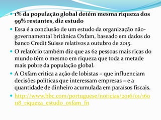  1% da população global detém mesma riqueza dos
99% restantes, diz estudo
 Essa é a conclusão de um estudo da organização não-
governamental britânica Oxfam, baseado em dados do
banco Credit Suisse relativos a outubro de 2015.
 O relatório também diz que as 62 pessoas mais ricas do
mundo têm o mesmo em riqueza que toda a metade
mais pobre da população global.
 A Oxfam critica a ação de lobistas – que influenciam
decisões políticas que interessam empresas – e a
quantidade de dinheiro acumulada em paraísos fiscais.
 http://www.bbc.com/portuguese/noticias/2016/01/160
118_riqueza_estudo_oxfam_fn
 