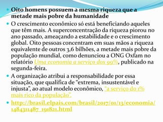  Oito homens possuem a mesma riqueza que a
metade mais pobre da humanidade
 O crescimento econômico só está beneficiando aqueles
que têm mais. A superconcentração da riqueza piorou no
ano passado, ameaçando a estabilidade e o crescimento
global. Oito pessoas concentram em suas mãos a riqueza
equivalente de outros 3,6 bilhões, a metade mais pobre da
população mundial, como denunciou a ONG Oxfam no
relatório Uma economia a serviço dos 99%, publicado na
segunda-feira.
 A organização atribui a responsabilidade por essa
situação, que qualifica de “extrema, insustentável e
injusta”, ao atual modelo econômico, “a serviço do 1%
mais rico da população”.
 http://brasil.elpais.com/brasil/2017/01/13/economia/
1484311487_191821.html
 