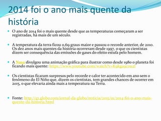 2014 foi o ano mais quente da
história
 O ano de 2014 foi o mais quente desde que as temperaturas começaram a ser
registradas, há mais de um século.
 A temperatura da terra ficou 0,69 graus maior e passou o recorde anterior, de 2010.
Os dez anos mais quentes da história ocorreram desde 1997, o que os cientistas
dizem ser consequência das emissões de gases do efeito estufa pelo homem.
 A Nasa divulgou uma animação gráfica para ilustrar como desde 1980 o planeta foi
ficando mais quente: https://www.youtube.com/watch?v=K9kga9c0u2I
 Os cientistas ficaram surpresos pelo recorde e calor ter acontecido em ano sem o
fenômeno do El Niño que, dizem os cientistas, tem grandes chances de ocorrer em
2015, o que elevaria ainda mais a temperatura na Terra.
 Fonte: http://g1.globo.com/jornal-da-globo/noticia/2015/01/2014-foi-o-ano-mais-
quente-da-historia.html
 