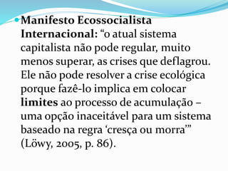 Manifesto Ecossocialista
Internacional: “o atual sistema
capitalista não pode regular, muito
menos superar, as crises que deflagrou.
Ele não pode resolver a crise ecológica
porque fazê-lo implica em colocar
limites ao processo de acumulação –
uma opção inaceitável para um sistema
baseado na regra ‘cresça ou morra’”
(Löwy, 2005, p. 86).
 