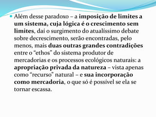  Além desse paradoxo – a imposição de limites a
um sistema, cuja lógica é o crescimento sem
limites, daí o surgimento do atualíssimo debate
sobre decrescimento, serão encontradas, pelo
menos, mais duas outras grandes contradições
entre o “ethos” do sistema produtor de
mercadorias e os processos ecológicos naturais: a
apropriação privada da natureza – vista apenas
como “recurso” natural – e sua incorporação
como mercadoria, o que só é possível se ela se
tornar escassa.
 