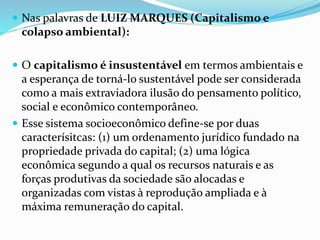  Nas palavras de LUIZ MARQUES (Capitalismo e
colapso ambiental):
 O capitalismo é insustentável em termos ambientais e
a esperança de torná-lo sustentável pode ser considerada
como a mais extraviadora ilusão do pensamento político,
social e econômico contemporâneo.
 Esse sistema socioeconômico define-se por duas
caracterísitcas: (1) um ordenamento jurídico fundado na
propriedade privada do capital; (2) uma lógica
econômica segundo a qual os recursos naturais e as
forças produtivas da sociedade são alocadas e
organizadas com vistas à reprodução ampliada e à
máxima remuneração do capital.
 