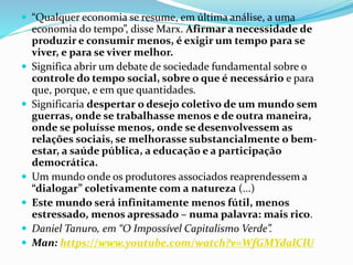  “Qualquer economia se resume, em última análise, a uma
economia do tempo”, disse Marx. Afirmar a necessidade de
produzir e consumir menos, é exigir um tempo para se
viver, e para se viver melhor.
 Significa abrir um debate de sociedade fundamental sobre o
controle do tempo social, sobre o que é necessário e para
que, porque, e em que quantidades.
 Significaria despertar o desejo coletivo de um mundo sem
guerras, onde se trabalhasse menos e de outra maneira,
onde se poluísse menos, onde se desenvolvessem as
relações sociais, se melhorasse substancialmente o bem-
estar, a saúde pública, a educação e a participação
democrática.
 Um mundo onde os produtores associados reaprendessem a
“dialogar” coletivamente com a natureza (...)
 Este mundo será infinitamente menos fútil, menos
estressado, menos apressado – numa palavra: mais rico.
 Daniel Tanuro, em “O Impossível Capitalismo Verde”.
 Man: https://www.youtube.com/watch?v=WfGMYdalClU
 