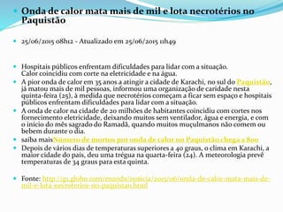  Onda de calor mata mais de mil e lota necrotérios no
Paquistão
 25/06/2015 08h12 - Atualizado em 25/06/2015 11h49
 Hospitais públicos enfrentam dificuldades para lidar com a situação.
Calor coincidiu com corte na eletricidade e na água.
 A pior onda de calor em 35 anos a atingir a cidade de Karachi, no sul do Paquistão,
já matou mais de mil pessoas, informou uma organização de caridade nesta
quinta-feira (25), à medida que necrotérios começam a ficar sem espaço e hospitais
públicos enfrentam dificuldades para lidar com a situação.
 A onda de calor na cidade de 20 milhões de habitantes coincidiu com cortes nos
fornecimento eletricidade, deixando muitos sem ventilador, água e energia, e com
o início do mês sagrado do Ramadã, quando muitos muçulmanos não comem ou
bebem durante o dia.
 saiba maisNúmero de mortos por onda de calor no Paquistão chega a 800
 Depois de vários dias de temperaturas superiores a 40 graus, o clima em Karachi, a
maior cidade do país, deu uma trégua na quarta-feira (24). A meteorologia prevê
temperaturas de 34 graus para esta quinta.
 Fonte: http://g1.globo.com/mundo/noticia/2015/06/onda-de-calor-mata-mais-de-
mil-e-lota-necroterios-no-paquistao.html
 