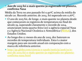  Ano de 2015 foi o mais quente já registrado no planeta,
confirma Nasa
Média da Terra no ano passado foi 0,90ºC acima da média do
século 20. Recorde anterior, de 2014, foi superado em 0,16ºC.
 O ano de 2015 foi, de longe, o mais quente no planeta desde
que começaram os registros de temperatura no final do
século 19, superando claramente o recorde de 2014,
anunciaram nesta quarta-feira (20) a agência espacial Nasa
e a Agência Nacional Oceânica e Atmosférica (NOAA), dos
Estados Unidos.
 Ao longo dos 12 meses do ano de 2015, dez bateram os
recordes de temperatura individuais. Esta é a maior
margem para um recorde anual em comparação com a
marca de referência anterior.
 http://g1.globo.com/ciencia-e-saude/noticia/2016/01/o-
ano-de-2015-foi-o-mais-quente-ja-registrado-no-planeta-
confirma-nasa.html
 