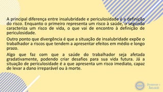 A principal diferença entre insalubridade e periculosidade é a definição
do risco. Enquanto o primeiro representa um risco à saúde, o segundo
caracteriza um risco de vida, o que vai de encontro à definição de
periculosidade.
Outro ponto que divergência é que a situação de insalubridade expõe o
trabalhador a riscos que tendem a apresentar efeitos em médio e longo
prazo.
Algo que faz com que a saúde do trabalhador seja afetada
gradativamente, podendo criar desafios para sua vida futura. Já a
situação de periculosidade é a que apresenta um risco imediato, capaz
de levar a dano irreparável ou à morte.
 